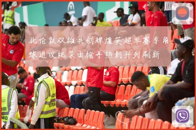 北伦敦双雄共创辉煌英超单赛季角球进攻纪录由枪手热刺并列刷新