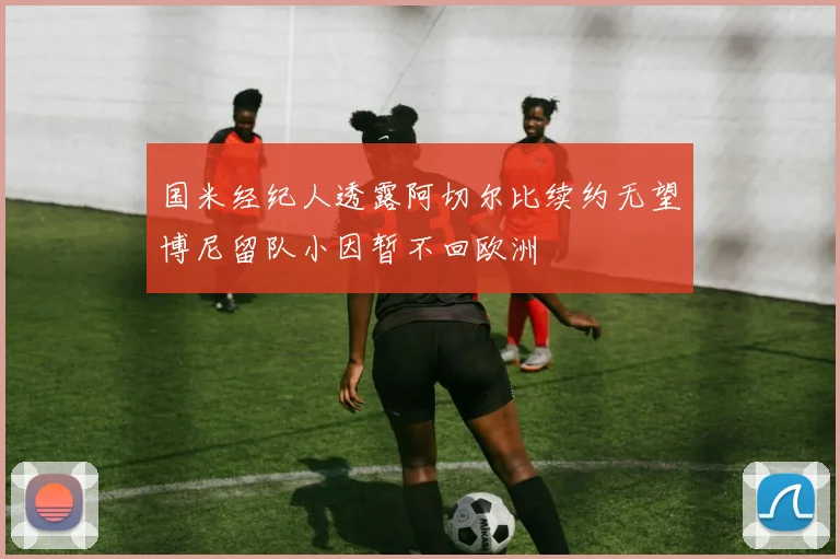国米经纪人透露阿切尔比续约无望博尼留队小因暂不回欧洲