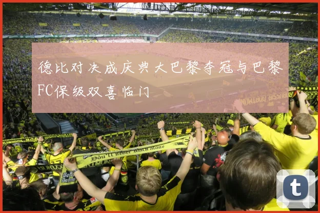 德比对决成庆典大巴黎夺冠与巴黎FC保级双喜临门