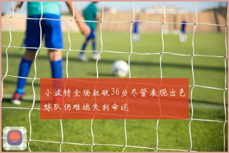 小波特全场狂砍36分尽管表现出色球队仍难逃失利命运