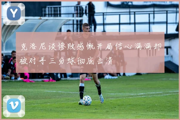 克洛尼谈惨败感慨开局信心满满却被对手三分球彻底击溃