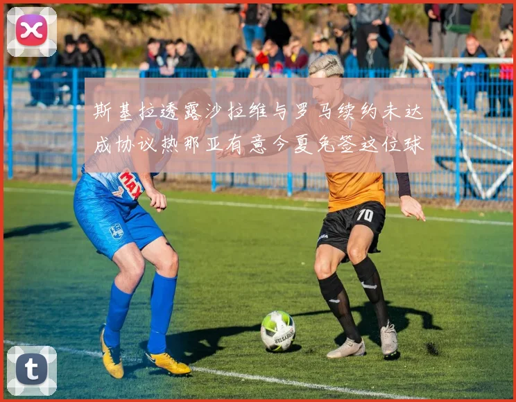 斯基拉透露沙拉维与罗马续约未达成协议热那亚有意今夏免签这位球员