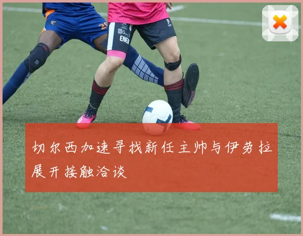 切尔西加速寻找新任主帅与伊劳拉展开接触洽谈