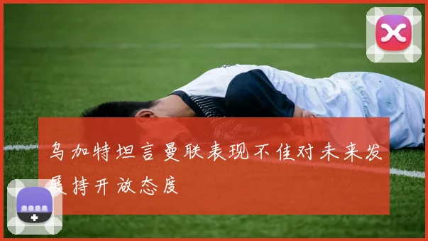 乌加特坦言曼联表现不佳对未来发展持开放态度