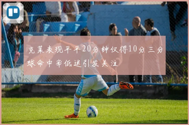 克莱表现平平20分钟仅得10分三分球命中率低迷引发关注
