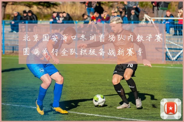 北京国安海口冬训首场队内教学赛圆满举行全队积极备战新赛季