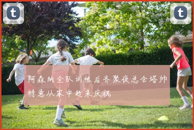 阿森纳全队训练后齐聚夜总会塔帅特意从家中赶来庆祝